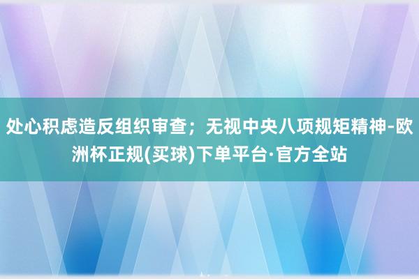 处心积虑造反组织审查；无视中央八项规矩精神-欧洲杯正规(买球)下单平台·官方全站