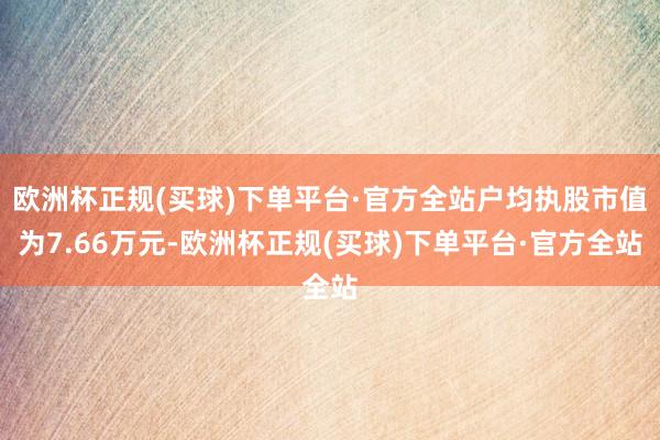 欧洲杯正规(买球)下单平台·官方全站户均执股市值为7.66万元-欧洲杯正规(买球)下单平台·官方全站