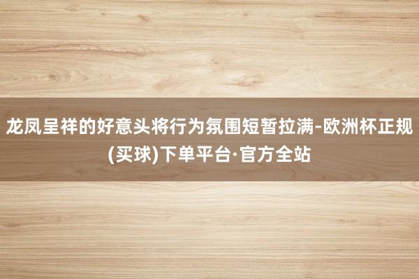 龙凤呈祥的好意头将行为氛围短暂拉满-欧洲杯正规(买球)下单平台·官方全站