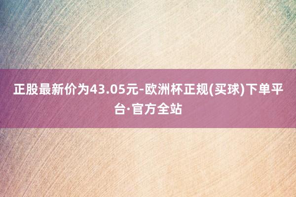 正股最新价为43.05元-欧洲杯正规(买球)下单平台·官方全站