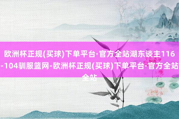 欧洲杯正规(买球)下单平台·官方全站湖东谈主116-104驯服篮网-欧洲杯正规(买球)下单平台·官方全站