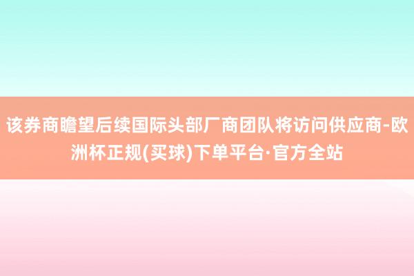 该券商瞻望后续国际头部厂商团队将访问供应商-欧洲杯正规(买球)下单平台·官方全站