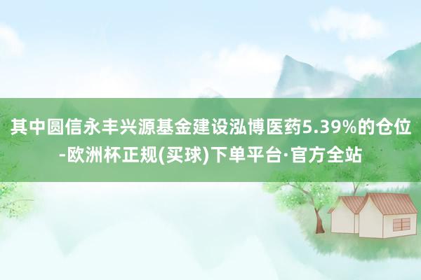 其中圆信永丰兴源基金建设泓博医药5.39%的仓位-欧洲杯正规(买球)下单平台·官方全站