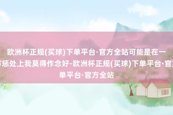 欧洲杯正规(买球)下单平台·官方全站可能是在一些细节惩处上我莫得作念好-欧洲杯正规(买球)下单平台·官方全站