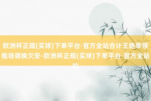 欧洲杯正规(买球)下单平台·官方全站合计王皓率领临场调换欠安-欧洲杯正规(买球)下单平台·官方全站