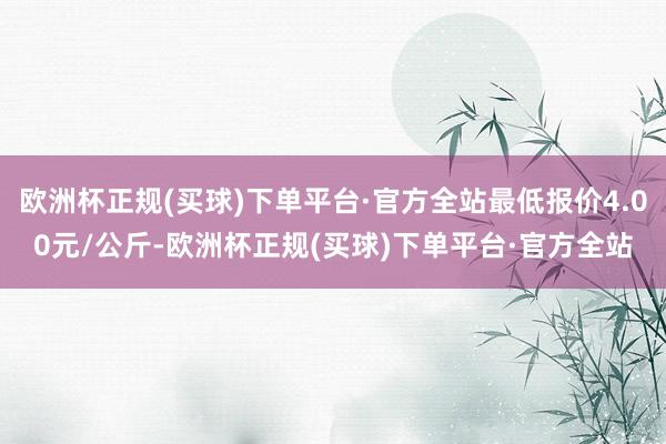 欧洲杯正规(买球)下单平台·官方全站最低报价4.00元/公斤-欧洲杯正规(买球)下单平台·官方全站