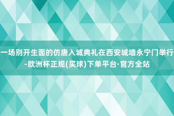 一场别开生面的仿唐入城典礼在西安城墙永宁门举行-欧洲杯正规(买球)下单平台·官方全站