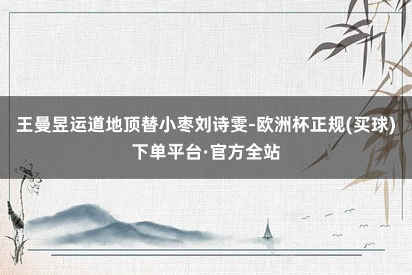 王曼昱运道地顶替小枣刘诗雯-欧洲杯正规(买球)下单平台·官方全站