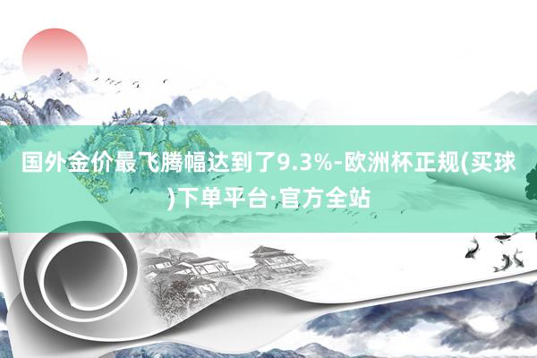 国外金价最飞腾幅达到了9.3%-欧洲杯正规(买球)下单平台·官方全站