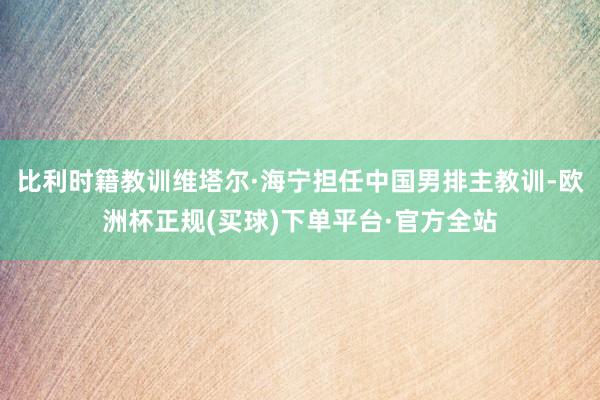 比利时籍教训维塔尔·海宁担任中国男排主教训-欧洲杯正规(买球)下单平台·官方全站