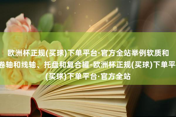 欧洲杯正规(买球)下单平台·官方全站举例软质和硬质塑料、卷轴和线轴、托盘和复合罐-欧洲杯正规(买球)下单平台·官方全站