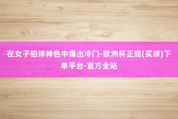 在女子铅球神色中爆出冷门-欧洲杯正规(买球)下单平台·官方全站