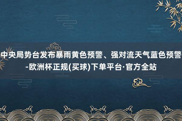 中央局势台发布暴雨黄色预警、强对流天气蓝色预警-欧洲杯正规(买球)下单平台·官方全站