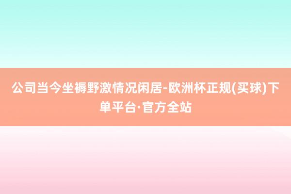 公司当今坐褥野激情况闲居-欧洲杯正规(买球)下单平台·官方全站