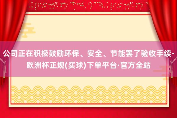 公司正在积极鼓励环保、安全、节能罢了验收手续-欧洲杯正规(买球)下单平台·官方全站