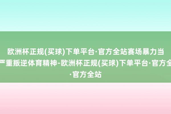 欧洲杯正规(买球)下单平台·官方全站赛场暴力当作严重叛逆体育精神-欧洲杯正规(买球)下单平台·官方全站