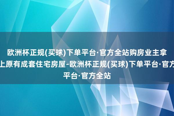 欧洲杯正规(买球)下单平台·官方全站购房业主拿出手上原有成套住宅房屋-欧洲杯正规(买球)下单平台·官方全站