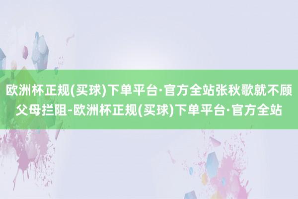 欧洲杯正规(买球)下单平台·官方全站张秋歌就不顾父母拦阻-欧洲杯正规(买球)下单平台·官方全站