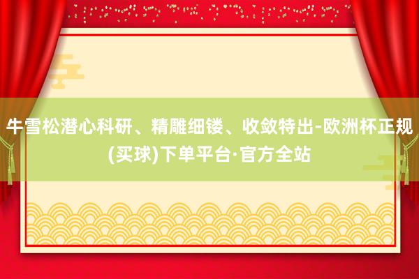 牛雪松潜心科研、精雕细镂、收敛特出-欧洲杯正规(买球)下单平台·官方全站