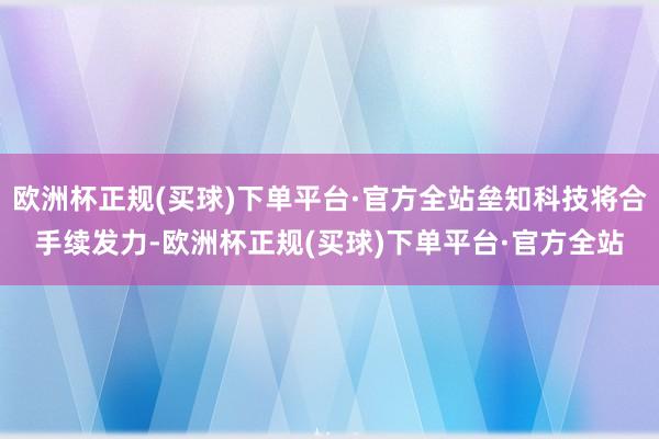 欧洲杯正规(买球)下单平台·官方全站垒知科技将合手续发力-欧洲杯正规(买球)下单平台·官方全站