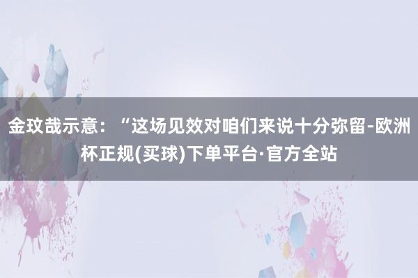 金玟哉示意：“这场见效对咱们来说十分弥留-欧洲杯正规(买球)下单平台·官方全站