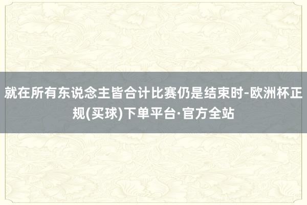 就在所有东说念主皆合计比赛仍是结束时-欧洲杯正规(买球)下单平台·官方全站