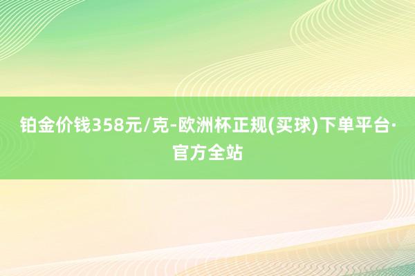 铂金价钱358元/克-欧洲杯正规(买球)下单平台·官方全站