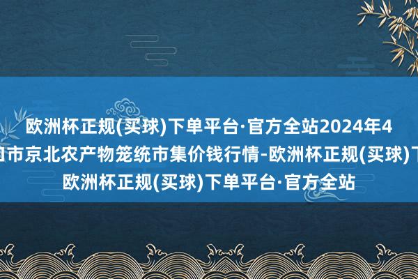 欧洲杯正规(买球)下单平台·官方全站2024年4月17日河北张家口市京北农产物笼统市集价钱行情-欧洲杯正规(买球)下单平台·官方全站