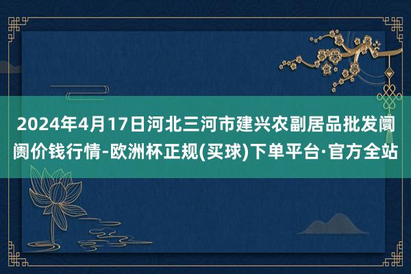 2024年4月17日河北三河市建兴农副居品批发阛阓价钱行情-欧洲杯正规(买球)下单平台·官方全站