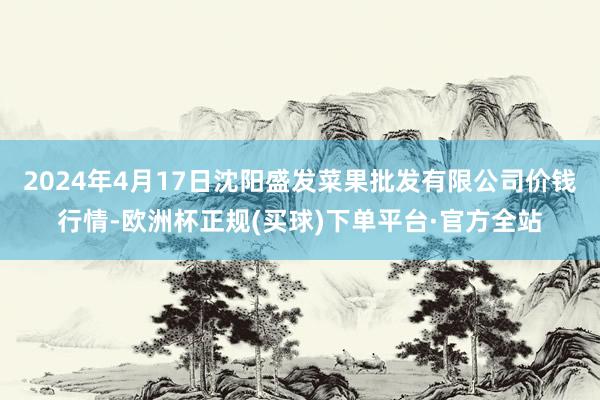 2024年4月17日沈阳盛发菜果批发有限公司价钱行情-欧洲杯正规(买球)下单平台·官方全站