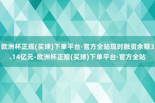 欧洲杯正规(买球)下单平台·官方全站现时融资余额3.14亿元-欧洲杯正规(买球)下单平台·官方全站