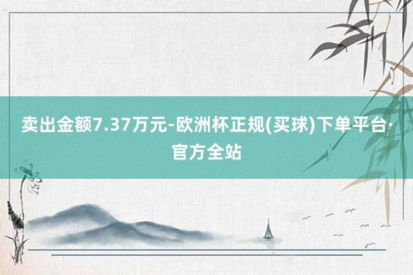 卖出金额7.37万元-欧洲杯正规(买球)下单平台·官方全站