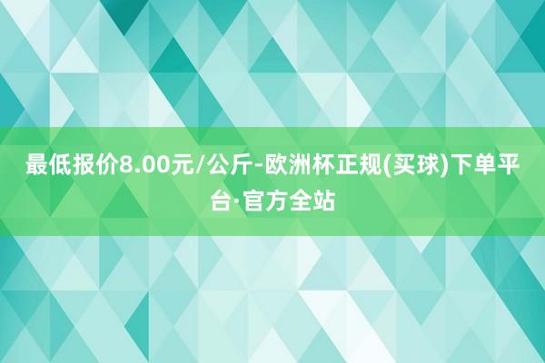 最低报价8.00元/公斤-欧洲杯正规(买球)下单平台·官方全站