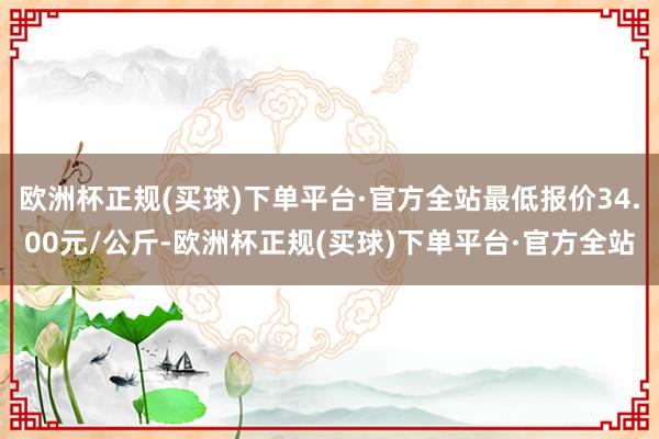 欧洲杯正规(买球)下单平台·官方全站最低报价34.00元/公斤-欧洲杯正规(买球)下单平台·官方全站