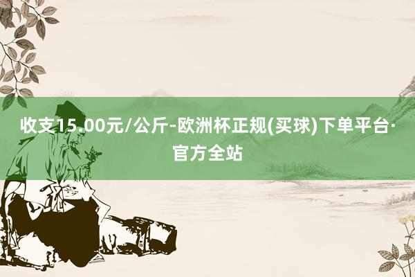 收支15.00元/公斤-欧洲杯正规(买球)下单平台·官方全站