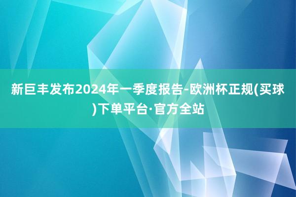 新巨丰发布2024年一季度报告-欧洲杯正规(买球)下单平台·官方全站