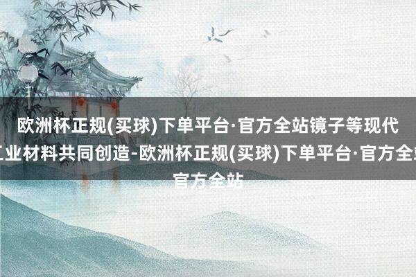 欧洲杯正规(买球)下单平台·官方全站镜子等现代工业材料共同创造-欧洲杯正规(买球)下单平台·官方全站