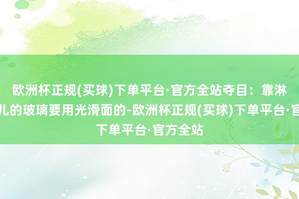 欧洲杯正规(买球)下单平台·官方全站夺目：靠淋浴区那儿的玻璃要用光滑面的-欧洲杯正规(买球)下单平台·官方全站