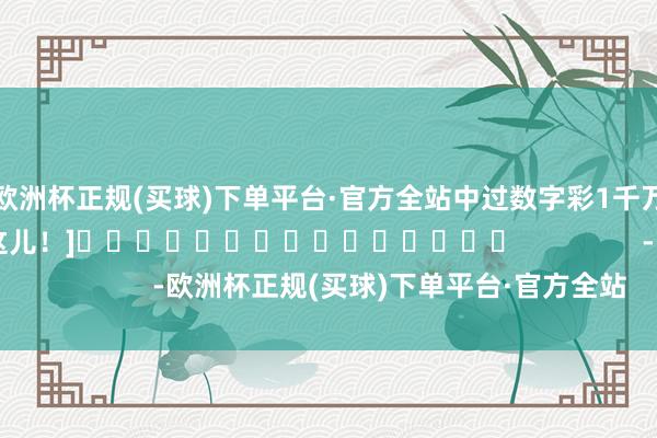 欧洲杯正规(买球)下单平台·官方全站中过数字彩1千万以上的各人齐在这儿！]															                -欧洲杯正规(买球)下单平台·官方全站