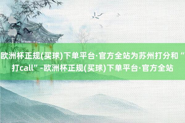 欧洲杯正规(买球)下单平台·官方全站为苏州打分和“打call”-欧洲杯正规(买球)下单平台·官方全站