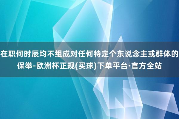 在职何时辰均不组成对任何特定个东说念主或群体的保举-欧洲杯正规(买球)下单平台·官方全站