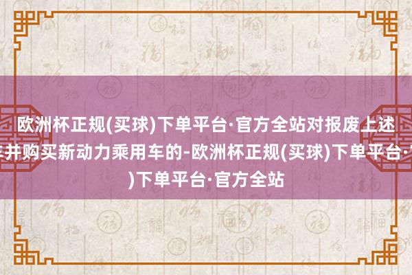 欧洲杯正规(买球)下单平台·官方全站对报废上述两类旧车并购买新动力乘用车的-欧洲杯正规(买球)下单平台·官方全站