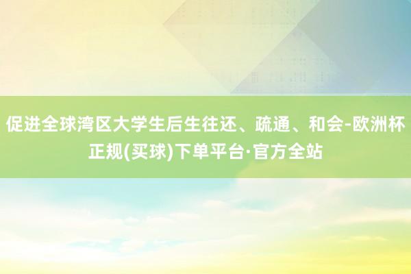 促进全球湾区大学生后生往还、疏通、和会-欧洲杯正规(买球)下单平台·官方全站