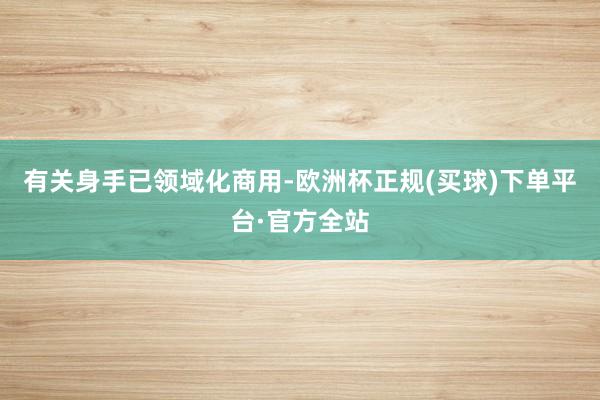 有关身手已领域化商用-欧洲杯正规(买球)下单平台·官方全站