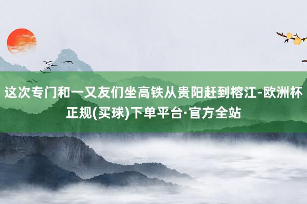 这次专门和一又友们坐高铁从贵阳赶到榕江-欧洲杯正规(买球)下单平台·官方全站