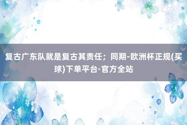 复古广东队就是复古其责任；同期-欧洲杯正规(买球)下单平台·官方全站