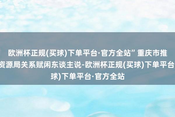 欧洲杯正规(买球)下单平台·官方全站”重庆市推测和当然资源局关系赋闲东谈主说-欧洲杯正规(买球)下单平台·官方全站