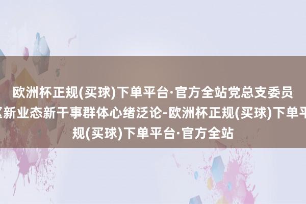 欧洲杯正规(买球)下单平台·官方全站党总支委员朱琛霞与辖区新业态新干事群体心绪泛论-欧洲杯正规(买球)下单平台·官方全站