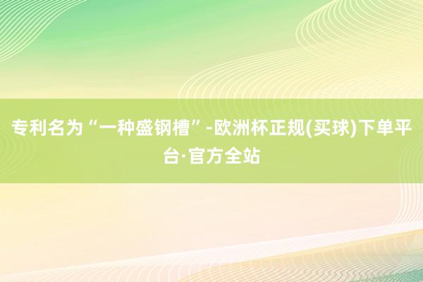 专利名为“一种盛钢槽”-欧洲杯正规(买球)下单平台·官方全站