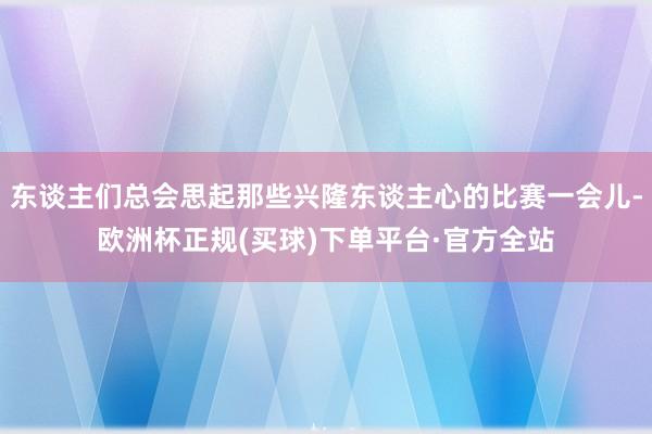 东谈主们总会思起那些兴隆东谈主心的比赛一会儿-欧洲杯正规(买球)下单平台·官方全站